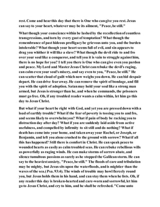rest. Come and hearthis day that there is One who cangive you rest. Jesus
can sayto your heart, whatever may be its ailment, "Peace,be still."
What though your consciencewithin be lashedby the recollectionofcountless
transgressions, andtorn by every gust of temptation? What though the
remembrance of past hideous profligacybe grievous unto you, and the burden
intolerable? What though your heart seems full of evil, and sin appears to
drag you whither it will like a slave? What though the devil ride to and fro
over your soul like a conqueror, and tell you it is vain to struggle againsthim,
there is no hope for you? I tell you there is One who cangive even you pardon
and peace. MyLord and MasterJesus Christ canrebuke the devil's raging,
can calm even your soul's misery, and say even to you, "Peace, be still." He
can scatterthat cloud of guilt which now weighs you down. He canbid despair
depart. He candrive fearaway. He canremove the spirit of bondage, and fill
you with the spirit of adoption. Satanmay hold your soul like a strong man
armed, but Jesus is strongerthan he, and when he commands, the prisoners
must go free. Oh, if any troubled reader wants a calm within, let him go this
day to Jesus Christ.
But what if your heart be right with God, and yet you are presseddown with a
load of earthly trouble? What if the fear of poverty is tossing you to and fro,
and seems likelyto overwhelmyou? What if pain of body be racking you to
distraction day after day? What if you are suddenly laid aside from active
usefulness, and compelled by infirmity to sit still and do nothing? What if
death has come into your home, and takenawayyour Rachel, or Joseph, or
Benjamin, and left you alone crushed to the ground with sorrow? Whatif all
this has happened? Still there is comfort in Christ. He can speak peace to
wounded hearts as easilyas calm troubled seas. He canrebuke rebellious wills
as powerfully as raging winds. He can make storms of sorrow abate, and
silence tumultous passions as surely as he stopped the Galileanstorm. He can
say to the heaviestanxiety, "Peace,be still." The floods of care and tribulation
may be mighty, but Jesus sits upon the waterfloods, andis mightier than the
waves of the sea.(Psa. 93:4). The winds of trouble may howl fiercely round
you, but Jesus holds them in his hand, and can stay them when he lists. Oh, if
any readerthis day is broken-heartedand care-wornand sorrowful, let him
go to Jesus Christ, and cry to him, and he shall be refreshed. "Come unto
 