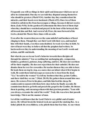 Frequently you will see things in their spirit and demeanorwhich are not at
all to be commended. One day we are told they disputed among themselves
who should be greatest. (Mark 9:34). Another day they considerednot his
miracles, and their hearts were hardened. (Mark 6:52). Once two of them
wished to call down fire from heavenupon a village, because it did not receive
them. (Luke 9:54). In the garden of Gethsemane the three best of them slept
when they should have watchedand prayed. In the hour of his betrayal, they
all forsook him and fled. And worstof all, Peter, the most forward of the
twelve, denied his Masterthree times with an oath.
Even after the resurrectionyou see the same unbelief and hardness of heart
clinging to them. Though they saw their Lord with their eyes, and touched
him with their hands, even then some doubted. So weak were they in faith. So
slow of heart were they to believe all that the prophets had written. So
backwardwere they in understanding the meaning of our Lord's words and
actions, and life and death.
But what do you see in our Lord's behavior towards these disciples all
through his ministry? You see nothing but unchanging pity, compassion,
kindness, gentleness,patience, long-suffering, and love. He does not castthem
off for their stupidity. He does not rejectthem for their unbelief. He does not
dismiss them for ever for cowardice.He teaches themas they are able to bear.
He leads them on step by step, as a nurse does an infant when it first begins to
walk. He sends them kind messagesas soonas he is risen from the dead.
"Go," he said to the women" Go tell my brethren that they go into Galilee,
and there shall they see me." (Matt. 28:10). He gathers them around him once
more. He restores Peterto his place, and bids him feed his sheep. He
condescends to sojournwith them forty days before he finally ascends. He
commissions them to go forth and preach the gospelto the Gentiles. He blesses
them in parting, and encouragesthem with that gracious promise, "I am with
you always, evenunto the end of the world." Truly this was a love that passeth
knowledge. This is not the manner of man.
Let all the world know that the Lord Christ is very pitiful and of tender
mercy. He will not break the bruised reed, nor quench the smoking flax. As a
father pitieth his own children, so he pitieth them that fear him. As one whom
 