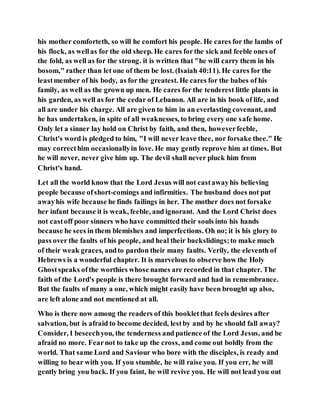his mother comforteth, so will he comfort his people. He cares for the lambs of
his flock, as wellas for the old sheep. He cares forthe sick and feeble ones of
the fold, as well as for the strong. it is written that "he will carry them in his
bosom," rather than let one of them be lost. (Isaiah 40:11). He cares for the
leastmember of his body, as for the greatest. He cares for the babes of his
family, as well as the grown up men. He cares for the tenderest little plants in
his garden, as well as for the cedar of Lebanon. All are in his book of life, and
all are under his charge. All are given to him in an everlasting covenant, and
he has undertaken, in spite of all weaknesses, to bring every one safe home.
Only let a sinner lay hold on Christ by faith, and then, howeverfeeble,
Christ's word is pledged to him, "I will never leave thee, nor forsake thee." He
may correcthim occasionallyin love. He may gently reprove him at times. But
he will never, never give him up. The devil shall never pluck him from
Christ's hand.
Let all the world know that the Lord Jesus will not castawayhis believing
people because ofshort-comings and infirmities. The husband does not put
awayhis wife because he finds failings in her. The mother does not forsake
her infant because it is weak, feeble, and ignorant. And the Lord Christ does
not castoff poor sinners who have committed their souls into his hands
because he sees in them blemishes and imperfections. Oh no; it is his glory to
pass over the faults of his people, and heal their backslidings;to make much
of their weak graces, andto pardon their many faults. Verily, the eleventh of
Hebrews is a wonderful chapter. It is marvelous to observe how the Holy
Ghostspeaks ofthe worthies whose names are recorded in that chapter. The
faith of the Lord's people is there brought forward and had in remembrance.
But the faults of many a one, which might easily have been brought up also,
are left alone and not mentioned at all.
Who is there now among the readers of this bookletthat feels desires after
salvation, but is afraid to become decided, lestby and by he should fall away?
Consider, I beseechyou, the tenderness and patience of the Lord Jesus, and be
afraid no more. Fearnot to take up the cross, and come out boldly from the
world. That same Lord and Saviour who bore with the disciples, is ready and
willing to bear with you. If you stumble, he will raise you. If you err, he will
gently bring you back. If you faint, he will revive you. He will not lead you out
 