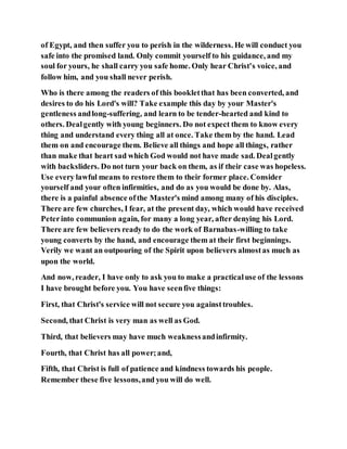 of Egypt, and then suffer you to perish in the wilderness. He will conduct you
safe into the promised land. Only commit yourself to his guidance, and my
soul for yours, he shall carry you safe home. Only hear Christ's voice, and
follow him, and you shall never perish.
Who is there among the readers of this bookletthat has been converted, and
desires to do his Lord's will? Take example this day by your Master's
gentleness andlong-suffering, and learn to be tender-hearted and kind to
others. Dealgently with young beginners. Do not expect them to know every
thing and understand every thing all at once. Take them by the hand. Lead
them on and encourage them. Believe all things and hope all things, rather
than make that heart sad which God would not have made sad. Dealgently
with backsliders. Do not turn your back on them, as if their case was hopeless.
Use every lawful means to restore them to their former place. Consider
yourself and your often infirmities, and do as you would be done by. Alas,
there is a painful absence ofthe Master's mind among many of his disciples.
There are few churches, I fear, at the present day, which would have received
Peterinto communion again, for many a long year, after denying his Lord.
There are few believers ready to do the work of Barnabas-willing to take
young converts by the hand, and encourage them at their first beginnings.
Verily we want an outpouring of the Spirit upon believers almostas much as
upon the world.
And now, reader, I have only to ask you to make a practicaluse of the lessons
I have brought before you. You have seenfive things:
First, that Christ's service will not secure you againsttroubles.
Second, that Christ is very man as well as God.
Third, that believers may have much weaknessandinfirmity.
Fourth, that Christ has all power;and,
Fifth, that Christ is full of patience and kindness towards his people.
Remember these five lessons,and you will do well.
 