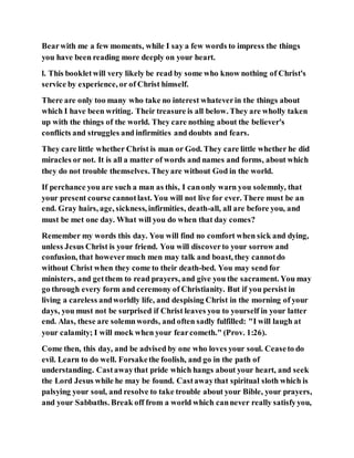 Bearwith me a few moments, while I say a few words to impress the things
you have been reading more deeply on your heart.
l. This bookletwill very likely be read by some who know nothing of Christ's
service by experience, or of Christ himself.
There are only too many who take no interest whateverin the things about
which I have been writing. Their treasure is all below. They are wholly taken
up with the things of the world. They care nothing about the believer's
conflicts and struggles and infirmities and doubts and fears.
They care little whether Christ is man or God. They care little whether he did
miracles or not. It is all a matter of words and names and forms, about which
they do not trouble themselves. Theyare without God in the world.
If perchance you are such a man as this, I canonly warn you solemnly, that
your present course cannotlast. You will not live for ever. There must be an
end. Gray hairs, age, sickness, infirmities, death-all, all are before you, and
must be met one day. What will you do when that day comes?
Remember my words this day. You will find no comfort when sick and dying,
unless Jesus Christ is your friend. You will discoverto your sorrow and
confusion, that howevermuch men may talk and boast, they cannotdo
without Christ when they come to their death-bed. You may send for
ministers, and getthem to read prayers, and give you the sacrament. You may
go through every form and ceremony of Christianity. But if you persist in
living a careless andworldly life, and despising Christ in the morning of your
days, you must not be surprised if Christ leaves you to yourself in your latter
end. Alas, these are solemnwords, and often sadly fulfilled: "I will laugh at
your calamity; I will mock when your fearcometh." (Prov. 1:26).
Come then, this day, and be advised by one who loves your soul. Ceaseto do
evil. Learn to do well. Forsakethe foolish, and go in the path of
understanding. Castawaythat pride which hangs about your heart, and seek
the Lord Jesus while he may be found. Castawaythat spiritual sloth which is
palsying your soul, and resolve to take trouble about your Bible, your prayers,
and your Sabbaths. Break off from a world which cannever really satisfyyou,
 