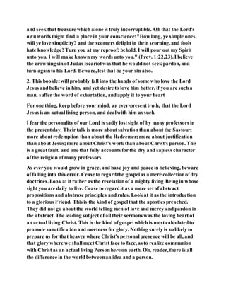 and seek that treasure which alone is truly incorruptible. Oh that the Lord's
own words might find a place in your conscience:"How long, ye simple ones,
will ye love simplicity? and the scorners delight in their scorning, and fools
hate knowledge?Turn you at my reproof: behold, I will pour out my Spirit
unto you, I will make known my words unto you." (Prov. 1:22,23). I believe
the crowning sin of Judas Iscariotwas that he would not seek pardon, and
turn againto his Lord. Beware, lestthat be your sin also.
2. This bookletwill probably fall into the hands of some who love the Lord
Jesus and believe in him, and yet desire to love him better. if you are such a
man, suffer the word of exhortation, and apply it to your heart
For one thing, keepbefore your mind, an ever-presenttruth, that the Lord
Jesus is an actualliving person, and dealwith him as such.
I fear the personality of our Lord is sadly lostsight of by many professors in
the presentday. Their talk is more about salvation than about the Saviour;
more about redemption than about the Redeemer;more about justification
than about Jesus;more about Christ's work than about Christ's person. This
is a greatfault, and one that fully accounts for the dry and sapless character
of the religion of many professors.
As ever you would grow in grace, and have joy and peace in believing, beware
of falling into this error. Cease to regardthe gospelas a mere collectionofdry
doctrines. Look at it rather as the revelationof a mighty living Being in whose
sight you are daily to live. Cease to regardit as a mere setof abstract
propositions and abstruse principles and rules. Look at it as the introduction
to a glorious Friend. This is the kind of gospelthat the apostles preached.
They did not go about the world telling men of love and mercy and pardon in
the abstract. The leading subject of all their sermons was the loving heart of
an actual living Christ. This is the kind of gospelwhich is most calculatedto
promote sanctificationand meetness for glory. Nothing surely is so likely to
prepare us for that heavenwhere Christ's personalpresence will be all, and
that glory where we shall meet Christ face to face, as to realize communion
with Christ as an actual living Personhere on earth. Oh, reader, there is all
the difference in the world betweenan idea and a person.
 