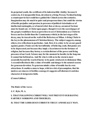 its perpetual youth, the certificate of its indestructible vitality; because it
centres in, it is inseparable from, devotion to a living Person. No ideal lacking
a counterpart in fact could have guided the Chinch across the centuries.
Imagination may do much in quiet and prosperous times; but amid the storms
of hostile prejudice and passion, in presence ofpolitical vicissitudes or of
intellectual onslaughts, or of moral rebel. lion or decay, an unreal Saviour
must be found out. A Christ upon paper, though it were the sacredpages of
the gospel, wouldhave been as powerless to save Christendom as a Christ in
fresco;not less feeble than the Countenance which, in the last stages ofits
decay, may be traced on the wall of the Refectoryat Milan. A living Christ is
the keyto the phenomenon of Christian history. The subject suggests, among
others, two reflections in particular. And, first, it is a duty to be on our guard
against, panics. Panics are the last infirmity of believing souls. But panics are
to be deprecated, not because they imply a keeninterest in the fortunes of
religion, but because they betray a certaindistrust of the powerand living
presence ofour Lord. Science may for the moment be hostile; in the long run
it cannot but befriend us. And He who is with us in the storm is most
assuredlybeyond the reachof harm: to be panic strickenis to dishonour Him.
A secondreflectionis this: a time of trouble and danger is the natural season
for generous devotion. To generous minds a time of trouble has its own
attractions. It enables a man to hope, with less risk of presumption, that his
motives are sincere;it fortifies courage;it suggests self-distrust;it enriches
character;it invigorates faith.
(Canon Liddon.)
The Ruler of the waves
J. C. Ryle, M. A.
I. THAT FOLLOWING CHRIST WILL NOT PREVENT OUR HAVING
EARTHLY SORROWS AND TROUBLES.
II. THAT THE LORD JESUS CHRIST IS TRULY AND REALLY MAN.
 