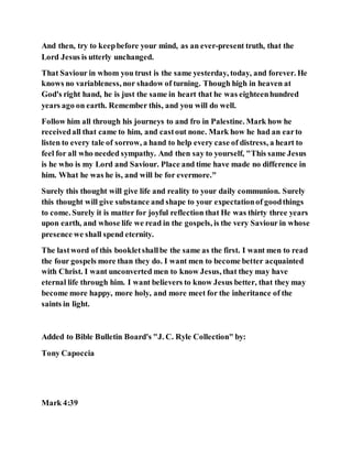 And then, try to keepbefore your mind, as an ever-present truth, that the
Lord Jesus is utterly unchanged.
That Saviour in whom you trust is the same yesterday, today, and forever. He
knows no variableness, nor shadow of turning. Though high in heaven at
God's right hand, he is just the same in heart that he was eighteenhundred
years ago on earth. Remember this, and you will do well.
Follow him all through his journeys to and fro in Palestine. Mark how he
receivedall that came to him, and castout none. Mark how he had an earto
listen to every tale of sorrow, a hand to help every case of distress, a heart to
feel for all who needed sympathy. And then say to yourself, "This same Jesus
is he who is my Lord and Saviour. Place and time have made no difference in
him. What he was he is, and will be for evermore."
Surely this thought will give life and reality to your daily communion. Surely
this thought will give substance and shape to your expectationof goodthings
to come. Surely it is matter for joyful reflection that He was thirty three years
upon earth, and whose life we read in the gospels, is the very Saviour in whose
presence we shall spend eternity.
The lastword of this bookletshallbe the same as the first. I want men to read
the four gospels more than they do. I want men to become better acquainted
with Christ. I want unconverted men to know Jesus, that they may have
eternal life through him. I want believers to know Jesus better, that they may
become more happy, more holy, and more meet for the inheritance of the
saints in light.
Added to Bible Bulletin Board's "J. C. Ryle Collection" by:
Tony Capoccia
Mark 4:39
 