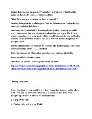 Breton fishermen on the coastofFrance have a brief prayer that humbly
acknowledgesGod's controlof nature and life:
"God, Your sea is so greatand my boat is so small."
In recognizing that the sea belongs to God, the fishermen see Godas the only
source of safetyfor their boats.
In calming the Sea of Galilee, Jesus taughtthe disciples not only about His
powerover nature but also about external and internal peace. The lesson
about external peace was the easierofthe two; He stopped the storm. Dealing
with the storm inside the disciples was more difficult; fear had replacedthe
disciples'faith.
Trust and tranquility are twins in the spiritual life. Perfectpeace comes from
complete trust (ls 26:3). —D. J. De Haan
Betterthe storm with Christ, than smooth waters waters without Him
Sometimes God calms the storm,
sometimes He lets the storm rage and calms His child.
https://www.preceptaustin.org/gospel_of_mark_illustrations# HYPERLINK
"https://www.preceptaustin.org/gospel_of_mark_illustrations#4:39"4:39
. Stilling the Storm
Every time they get in a boat it is test time. Every time they are out in a boat
with Jesus and He performs a miracle, it is a miracle that deals with
discipleship. It is not a miracle for the multitudes.
I. OBSERVATION
A. PassageSelected:Mark 4:35-41
 