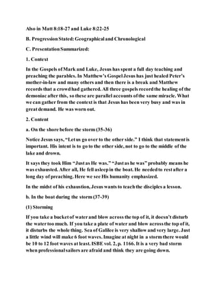 Also in Matt 8:18-27 and Luke 8:22-25
B. ProgressionStated:Geographicaland Chronological
C. PresentationSummarized:
1. Context
In the Gospels ofMark and Luke, Jesus has spent a full day teaching and
preaching the parables. In Matthew’s GospelJesus has just healed Peter’s
mother-in-law and many others and then there is a break and Matthew
records that a crowdhad gathered. All three gospels recordthe healing of the
demoniac after this, so these are parallel accounts ofthe same miracle. What
we can gather from the context is that Jesus has been very busy and was in
greatdemand. He was worn out.
2. Content
a. On the shore before the storm (35-36)
Notice Jesus says, “Letus go over to the other side.” I think that statementis
important. His intent is to go to the other side, not to go to the middle of the
lake and drown.
It says they took Him “Justas He was.” “Justas he was” probably means he
was exhausted. After all, He fell asleepin the boat. He neededto restafter a
long day of preaching. Here we see His humanity emphasized.
In the midst of his exhaustion, Jesus wants to teachthe disciples a lesson.
b. In the boat during the storm (37-39)
(1) Storming
If you take a bucketof waterand blow across the top of it, it doesn’t disturb
the watertoo much. If you take a plate of water and blow acrossthe top of it,
it disturbs the whole thing. Sea of Galilee is very shallow and very large. Just
a little wind will make 6 foot waves. Imagine at night in a storm there would
be 10 to 12 foot waves at least. ISBE vol. 2, p. 1166. It is a very bad storm
when professionalsailors are afraid and think they are going down.
 