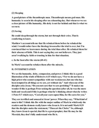 (2) Sleeping
A goodpicture of the theanthropic man. Theanthropic means god-man. His
humanity is seenin his sleeping after an exhausting day. But wheneverwe see
a clearpicture of His humanity, His deity is not far behind and that is what we
see next.
(3) Saving
He could sleepthrough the storm, but not through their cries. Thatis
comforting to know.
Matthew’s accounttells me that He rebuked them before he rebuked the
wind. I would rather have the theologylessonafter the trial is over, but I’m
convinced that we learn more during the trial than after. He rebuked them for
their absence of faith. This is not saying they are not believers. They just
aren’t walking by faith or trusting in him for that situation.
c. In the boatafter the storm (40-41)
In Mark’s accounthe rebukes them after the miracle.
II. INTERPRETATION
We see his humanity, deity, compassion, andpower. I think this is a good
illustration of the truth of Hebrews 4:15 which says, “Forwe do not have a
high priest who cannot sympathize with our weaknesses,but one who has
been tempted in all things as we are, yet without sin.” And when one of the
disciples asks Jesus,“Do you not care that we are perishing?” It makes me
wonder if this is perhaps Peterasking the question (after all, he was the more
bold and vocal)and if this is perhaps what he’s thinking about when he writes
1 Peter5:7 which says, “Castallyour cares upon Him, for He cares for you.”
They are terrified and amazedat Jesus’power. When they say, “Whatkind of
man is this? I think this fits with the major outline of Mark in which only the
readers and the demons really know who Jesus is. It is not until Mark 8:29
that the disciples make the statement, “Thou art the Christ.” So, although
they know Jesus is special, that He is a greatprophet, that He may be the
Messiah, they don’t fully understand who He is.
 