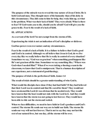 The purpose of the miracle was to reveal the true nature of Jesus Christ. He is
both God and man. They thought more of his humanity than of his deity in
this circumstance. Theydid come to him for help, they woke him up, so what
is the problem. What was their lack of faith? They were afraid. What is there
to fear? If Godwants you to die, should you be afraid? God will give you the
grace to die. Fearis the result of a lack of faith.
III. APPLICATIONS
As a servant of the lord I’m not exempt from the storms of life.
Experiencing the trials is not an indication of God’s discipline or disfavor.
God has powereven over nature and my circumstances.
Fearis the result of a lack of faith. It is a failure to believe that Godis good
and God is in control. Although we all believe that Jesus is God, do we live
every day like we really believe that He is really in control of every situation?
Sometimes we say, “God was so gracious” whensomething goodhappens like
He’s not gracious allthe time. Sometimes we say something like, “Where was
God when I needed Him?” When if we were taking a theologyexam in the
classroom, we know that God is omnipresent. That is a human description of
our experience, not a statementof goodtheology.
The purpose of trials is the perfectionof faith. James 1:4
The result of trials should be a greaterunderstanding of who God is.
What would the disciples have done if they had had faith? If they had believed
that their Lord was in control and that He caredfor them? They would not
have awakenedthe Lord (it was obvious that he needed rest). They would
have known that the boat would not sink with the Lord in it. And they would
have known that the storm was not going to last forever. They would have
been able to ride out the storm and waited.
When we face difficulties, we need to have faith in God’s goodness andGod’s
control. The storms He sends our way are to build our faith. The storms He
sends our way will not last forever. That is not to say they may not last the
rest of our natural lives, but one day, all the storms will be over.
 