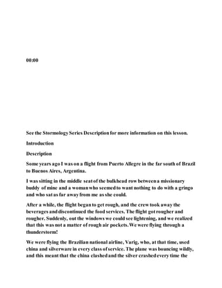 00:00
See the StormologySeries Descriptionfor more information on this lesson.
Introduction
Description
Some years ago I was on a flight from Puerto Allegre in the far south of Brazil
to Buenos Aires, Argentina.
I was sitting in the middle seatof the bulkhead row betweena missionary
buddy of mine and a womanwho seemedto want nothing to do with a gringo
and who satas far awayfrom me as she could.
After a while, the flight beganto get rough, and the crew took away the
beverages anddiscontinued the food services. The flight gotrougher and
rougher. Suddenly, out the windows we could see lightening, and we realized
that this was not a matter of rough air pockets.We were flying through a
thunderstorm!
We were flying the Brazilian national airline, Varig, who, at that time, used
china and silverware in every class ofservice. The plane was bouncing wildly,
and this meant that the china clashedand the silver crashedevery time the
 
