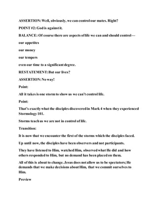 ASSERTION:Well, obviously, we can controlour mates. Right?
POINT #2:God is againstit.
BALANCE: Of course there are aspects oflife we can and should control—
our appetites
our money
our tempers
even our time to a significantdegree.
RESTATEMENT:But our lives?
ASSERTION:No way!
Point:
All it takes is one storm to show us we can’t control life.
Point:
That’s exactlywhat the disciples discoveredin Mark 4 when they experienced
Stormology101.
Storms teachus we are not in control of life.
Transition:
It is now that we encounter the first of the storms which the disciples faced.
Up until now, the disciples have been observers and not participants.
They have listened to Him, watchedHim, observedwhat He did and how
others responded to Him, but no demand has been placedon them.
All of this is about to change. Jesus does notallow us to be spectators;He
demands that we make decisions aboutHim, that we commit ourselves to
Him.
Preview
 