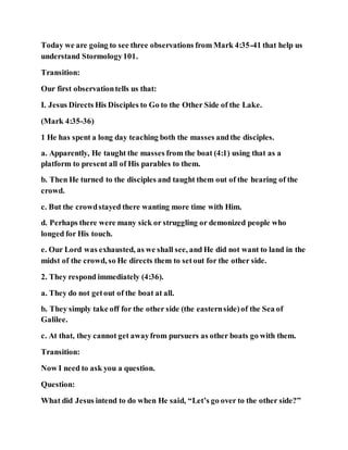 Today we are going to see three observations from Mark 4:35-41 that help us
understand Stormology101.
Transition:
Our first observationtells us that:
I. Jesus Directs His Disciples to Go to the Other Side of the Lake.
(Mark 4:35-36)
1 He has spent a long day teaching both the masses andthe disciples.
a. Apparently, He taught the masses from the boat (4:1) using that as a
platform to present all of His parables to them.
b. Then He turned to the disciples and taught them out of the hearing of the
crowd.
c. But the crowdstayed there wanting more time with Him.
d. Perhaps there were many sick or struggling or demonized people who
longed for His touch.
e. Our Lord was exhausted, as we shall see, and He did not want to land in the
midst of the crowd, so He directs them to setout for the other side.
2. They respond immediately (4:36).
a. They do not getout of the boat at all.
b. They simply take off for the other side (the easternside)of the Sea of
Galilee.
c. At that, they cannot get awayfrom pursuers as other boats go with them.
Transition:
Now I need to ask you a question.
Question:
What did Jesus intend to do when He said, “Let’s go over to the other side?”
 