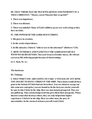 III. THAT THERE MAY BE MUCH WEAKNESS AND INFIRMITY IN A
TRUE CHRISTIAN. "Master, carestThounot that we perish?"
1. There was impatience.
2. There was distrust.
3. There was unbelief. Many of God's children go on very well so long as they
have no trials.
IV. THE POWER OF THE LORD JESUS CHRIST.
1. His power in creation.
2. In the works ofprovidence.
3. In His miracles. Christ is "able to save to the uttermost" (Hebrews 7:25).
V. HOW TENDERLYAND PATIENTLYTHE LORD JESUS DEALS
WITH WEAK BELIEVERS. The Lord Jesus is of tender mercy. He will not
castawayHis believing people because of shortcomings.
(J. C. Ryle, M. A.)
The hurricane
Dr. Talmage.
I. THAT WHEN YOU ARE GOING TO TAKE A VOYAGE OF ANY KIND
YOU OUGHT TO HAVE CHRIST IN THE SHIP. These boats would all have
gone to the bottom if Christ had not been there. You are about to voyage out
into some new enterprise; you are bound to do the bestyou can for yourself;
be sure to take Christ in the ship. Here are men largelyprospered. They are
not puffed up. They acknowledgeGodwho gives them their prosperity. When
disastercomes that destroys others, they are only helped into higher
experiences. Christis in the ship. Here are other men, the prey of
uncertainties. In the storm of sicknessyouwill want Christ.
 
