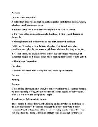 Answer:
Go overto the other side!
3. While they are crossing the Sea, perhaps just as dusk turned into darkness,
a furious squall came upon them.
a. The Sea of Galilee is locatedin a valley that’s more like a tunnel.
b. There are hills and mountains on both sides of it with Mount Hermon on
the north.
c. Although these hills and mountains are not Colorado Rockiesor
California Sierra high, they do form a kind of wind tunnel and, when
conditions are right, they can create gale force winds on that body of water.
d. At such times, the lake is churned almostlike a roiling earthquake, and
fishermen caughton it in such times ride a bucking bull with no way to get off.
e. This is one of those times.
Question:
What had these men done wrong that they ended up in a storm?
Answer
Nothing!
Answer:
We canbring storms on ourselves, but not every storm we face comes because
we did something wrong. Often we end up in storms because we obeyJesus,
even as it was with His disciples that night.
Jesus leads his followers into storms.
These men had followedour Lord’s bidding and done what He told them to
do. No one could have been more obedient than these men were in their
response. Yet, they facedone of the most terrorizing events of their lives. You
can be certain that those at the helm of their boat, big enough for thirteen
 
