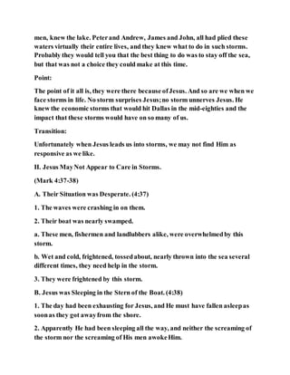 men, knew the lake. Peterand Andrew, James and John, all had plied these
waters virtually their entire lives, and they knew what to do in such storms.
Probably they would tell you that the best thing to do was to stay off the sea,
but that was not a choice they could make at this time.
Point:
The point of it all is, they were there because ofJesus. And so are we when we
face storms in life. No storm surprises Jesus;no storm unnerves Jesus. He
knew the economic storms that would hit Dallas in the mid-eighties and the
impact that these storms would have on so many of us.
Transition:
Unfortunately when Jesus leads us into storms, we may not find Him as
responsive as we like.
II. Jesus MayNot Appear to Care in Storms.
(Mark 4:37-38)
A. Their Situation was Desperate. (4:37)
1. The waves were crashing in on them.
2. Their boat was nearly swamped.
a. These men, fishermen and landlubbers alike, were overwhelmedby this
storm.
b. Wet and cold, frightened, tossedabout, nearly thrown into the sea several
different times, they need help in the storm.
3. They were frightened by this storm.
B. Jesus was Sleeping in the Stern of the Boat. (4:38)
1. The day had been exhausting for Jesus, and He must have fallen asleepas
soonas they got awayfrom the shore.
2. Apparently He had been sleeping all the way, and neither the screaming of
the storm nor the screaming of His men awokeHim.
 