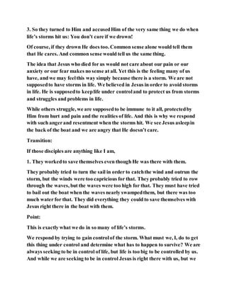 3. So they turned to Him and accusedHim of the very same thing we do when
life’s storms hit us: You don’t care if we drown!
Of course, if they drown He does too. Common sense alone would tell them
that He cares. And common sense would tell us the same thing.
The idea that Jesus who died for us would not care about our pain or our
anxiety or our fear makes no sense at all. Yet this is the feeling many of us
have, and we may feelthis way simply because there is a storm. We are not
supposedto have storms in life. We believed in Jesus in order to avoid storms
in life. He is supposedto keeplife under controland to protect us from storms
and struggles and problems in life.
While others struggle, we are supposedto be immune to it all, protectedby
Him from hurt and pain and the realities of life. And this is why we respond
with such angerand resentment when the storms hit. We see Jesus asleepin
the back of the boat and we are angry that He doesn’t care.
Transition:
If those disciples are anything like I am,
1. They workedto save themselves even though He was there with them.
They probably tried to turn the sail in order to catchthe wind and outrun the
storm, but the winds were too capricious for that. They probably tried to row
through the waves, but the waves were too high for that. They must have tried
to bail out the boat when the waves nearly swampedthem, but there was too
much water for that. They did everything they could to save themselves with
Jesus right there in the boat with them.
Point:
This is exactly what we do in so many of life’s storms.
We respond by trying to gain controlof the storm. What must we, I, do to get
this thing under control and determine what has to happen to survive? We are
always seeking to be in control of life, but life is too big to be controlled by us.
And while we are seeking to be in control Jesus is right there with us, but we
 