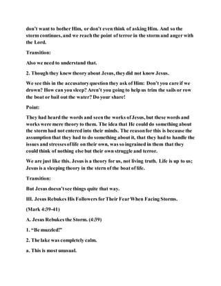 don’t want to bother Him, or don’t even think of asking Him. And so the
storm continues, and we reachthe point of terror in the storm and anger with
the Lord.
Transition:
Also we need to understand that.
2. Though they knew theory about Jesus, theydid not know Jesus.
We see this in the accusatoryquestion they ask of Him: Don’t you care if we
drown? How can you sleep? Aren’t you going to help us trim the sails or row
the boat or bail out the water? Do your share!
Point:
They had heard the words and seenthe works ofJesus, but these words and
works were mere theory to them. The idea that He could do something about
the storm had not entered into their minds. The reasonfor this is because the
assumption that they had to do something about it, that they had to handle the
issues and stressesoflife on their own, was so ingrained in them that they
could think of nothing else but their own struggle and terror.
We are just like this. Jesus is a theory for us, not living truth. Life is up to us;
Jesus is a sleeping theory in the stern of the boat of life.
Transition:
But Jesus doesn’tsee things quite that way.
III. Jesus Rebukes His Followers forTheir FearWhen Facing Storms.
(Mark 4:39-41)
A. Jesus Rebukes the Storm. (4:39)
1. “Be muzzled!”
2. The lake was completely calm.
a. This is most unusual.
 