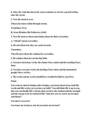 b. Once the wind dies down the watercontinues to stir for a period of time
after the storm.
3. Now the storm is over.
Theory becomes realitythrough storms.
Transition: Next,
B. Jesus Rebukes His Followers.(4:40)
1. Now He turns to them and rebukes them for their cowardice.
a. “Afraid” means cowardice.
b. He asks them why they are such cowards.
Transition:
Then He gives them the solution for cowardice.
2. He rebukes them for not having faith.
a. You have heard my words, the claims I have made and the teaching I have
done.
b. You have seenmy works, the healings I have done and the demonized
people I have setfree.
c. My words and my works should have resulted in faith in your lives.
Point:
You come to church Sunday-after-Sunday; you learn about Jesus, both His
words and His works;yet you have no faith? You still think life is up to you,
that you canhandle life’s storms, that you have the wisdom and the strength
and the energy to be in controlof life? And now you cry out to me in anger
and blame?
You don’t even care!
You know me in theory, but do you know me in trust?
 