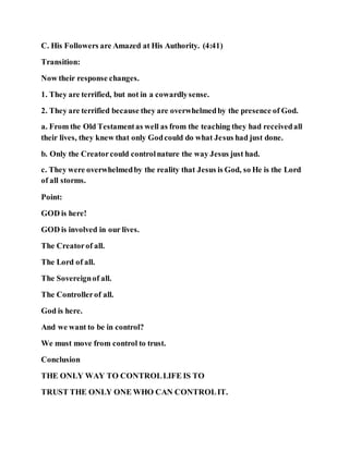 C. His Followers are Amazed at His Authority. (4:41)
Transition:
Now their response changes.
1. They are terrified, but not in a cowardlysense.
2. They are terrified because they are overwhelmedby the presence of God.
a. From the Old Testamentas well as from the teaching they had receivedall
their lives, they knew that only Godcould do what Jesus had just done.
b. Only the Creatorcould controlnature the way Jesus just had.
c. They were overwhelmedby the reality that Jesus is God, so He is the Lord
of all storms.
Point:
GOD is here!
GOD is involved in our lives.
The Creatorof all.
The Lord of all.
The Sovereignof all.
The Controllerof all.
God is here.
And we want to be in control?
We must move from control to trust.
Conclusion
THE ONLY WAY TO CONTROLLIFE IS TO
TRUST THE ONLY ONE WHO CAN CONTROLIT.
 
