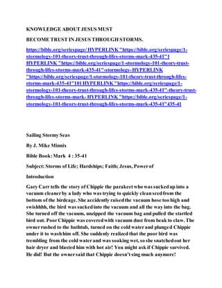 KNOWLEDGE ABOUT JESUS MUST
BECOME TRUST IN JESUS THROUGH STORMS.
https://bible.org/seriespage/HYPERLINK "https://bible.org/seriespage/1-
stormology-101-theory-trust-through-lifes-storms-mark-435-41"1
HYPERLINK "https://bible.org/seriespage/1-stormology-101-theory-trust-
through-lifes-storms-mark-435-41"-stormology-HYPERLINK
"https://bible.org/seriespage/1-stormology-101-theory-trust-through-lifes-
storms-mark-435-41"101HYPERLINK "https://bible.org/seriespage/1-
stormology-101-theory-trust-through-lifes-storms-mark-435-41"-theory-trust-
through-lifes-storms-mark- HYPERLINK "https://bible.org/seriespage/1-
stormology-101-theory-trust-through-lifes-storms-mark-435-41"435-41
Sailing Stormy Seas
By J. Mike Minnix
Bible Book:Mark 4 : 35-41
Subject: Storms of Life; Hardships; Faith; Jesus, Powerof
Introduction
Gary Carr tells the story of Chippie the parakeetwho was suckedup into a
vacuum cleanerby a lady who was trying to quickly cleanseedfrom the
bottom of the birdcage. She accidently raisedthe vacuum hose too high and
swishhhh, the bird was suckedinto the vacuum and all the way into the bag.
She turned off the vacuum, unzipped the vacuum bag and pulled the startled
bird out. PoorChippie was coveredwith vacuum dust from beak to claw. The
ownerrushed to the bathtub, turned on the cold waterand plunged Chippie
under it to washhim off. She suddenly realized that the poor bird was
trembling from the cold waterand was soaking wet, so she snatchedout her
hair dryer and blasted him with hot air! You might ask if Chippie survived.
He did! But the ownersaid that Chippie doesn’t sing much anymore!
 