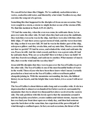 We canall feelat times like Chippie. We’re suddenly suckeddown into a
vortex, soakedin cold water, and blastedby a hot wind. Needless to say, that
can take the song out of a person.
Something like that happened to the disciples of Jesus on one occasion. They
were caught in a storm, a storm we might declare as one of the storms of life.
We find this incident in Mark 4:35-41:(KJV).
“35 And the same day, when the even was come, he saith unto them, Let us
pass over unto the other side. 36 And when they had sent awaythe multitude,
they took him even as he was in the ship. And there were also with him other
little ships. 37 And there arose a great storm of wind, and the waves beat into
the ship, so that it was now full. 38 And he was in the hinder part of the ship,
asleepon a pillow: and they awake him, and say unto him, Master, carestthou
not that we perish? 39 And he arose, and rebuked the wind, and said unto the
sea, Peace, be still. And the wind ceased, and there was a great calm. 40 And
he said unto them, Why are ye so fearful? How is it that ye have no faith? 41
And they fearedexceedingly, and said one to another, What manner of man is
this, that even the wind and the sea obey him?”
Jesus told His disciples that they were to pass over the Sea of Galilee to get to
the other side. The Sea of Galilee is one of the most beautiful bodies of water
in the world. Those ofyou who have been there know what I mean. I actually
preachedon a boat out on the Sea of Galilee, with severalboats pulled
alongside joining in. With the mountains surrounding the lake, the biblical
history in our hearts, and the bright blue water below, it is a scene I will never
forget.
The Sea of Galilee is about thirteen miles long and sevenmiles wide. It sits in a
depressionthat is almostseven-hundred feet below sea level, surrounded by
mountains that rise to about two-thousandfeet above sea levelon the eastern
side. The only problem with this lovely spot is that the mountains around it
and the deep lake area below, creates sudden and violent storms. Anyone who
has ever had your front door open on a windy day, and then had someone
open the back door at the same time, has experiencedthe powerful pull of
wind through a confined space. In fact, on such occasions, the thrust of the
 