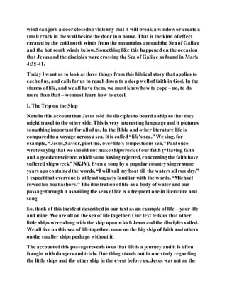 wind can jerk a door closedso violently that it will break a window or create a
small crack in the wall beside the door in a house. That is the kind of effect
createdby the cold north winds from the mountains around the Sea of Galilee
and the hot south winds below. Something like this happened on the occasion
that Jesus and the disciples were crossing the Sea of Galilee as found in Mark
4:35-41.
Today I want us to look at three things from this biblical story that applies to
eachof us, and calls for us to reachdown to a deep well of faith in God. In the
storms of life, and we all have them, we must know how to cope – no, to do
more than that – we must learn how to excel.
I. The Trip on the Ship
Note in this accountthat Jesus told the disciples to board a ship so that they
might travel to the other side. This is very interesting language and it pictures
something important for all of us. In the Bible and other literature life is
compared to a voyage acrossa sea. It is called “life’s sea.” We sing, for
example, “Jesus,Savior, pilot me, over life’s tempestuous sea.”Paulonce
wrote saying that we should not make shipwreck ofour faith (“Having faith
and a goodconscience, whichsome having rejected, concerning the faith have
suffered shipwreck” NKJV). Even a song by a popular country singersome
years ago containedthe words, “I will sail my boat till the waters all run dry.”
I expectthat everyone is at leastvaguely familiar with the words, “Michael
rowedhis boat ashore.” The illustration of life as a body of waterand our
passagethrough it as sailing the seas oflife is a frequent one in literature and
song.
So, think of this incident described in our text as an example of life – your life
and mine. We are all on the sea of life together. Our text tells us that other
little ships were along with the ship upon which Jesus and the disciples sailed.
We all live on this sea of life together, some on the big ship of faith and others
on the smaller ships perhaps without it.
The accountof this passagereveals to us that life is a journey and it is often
fraught with dangers and trials. One thing stands out in our study regarding
the little ships and the other ship in the event before us. Jesus was noton the
 