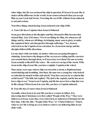 other ships, but He was on board the ship in question. If Jesus is in your life, it
makes all the difference in the world. Jesus comes onboard when you accept
Him as your Lord and Savior. Traveling the sea of life without Jesus onboard
is sad and serious.
Note three things about having Jesus onboard your ship of life.
A. Your Life has a Captain when Jesus is Onboard
Jesus gave directions to the disciples and they listened to Him because they
trusted Him. Acts 2:10 states, “Forit was fitting for Him, for whom are all
things and by whom are all things, in bringing many sons to glory, to make
the captainof their salvationperfect through sufferings.” Yes, Jesus is
referred to as the Captain of our salvation. So, Jesus took charge and the
disciples followedHis directions.
Let me share with you today, no matter what you are going through or
enduring, Jesus knows the dangers of the sea you are sailing and He cansteer
you around them, through them, or if necessary overthem! On one occasion
Jesus actuallywalkedON the water – He went over on top of the storm. With
Jesus in the ship of your life, you have a mighty Captain at the wheel.
Once many years ago, whena ship was tossedin a storm, a frightened man
stoodshaking and trembling. Just then, the man saw a young boy who looked
so calm that he turned to him and asked, “Son, how canyou be so calm in this
awful storm?” The little lad replied, “My dad is the captain, and he has never
lost a ship at sea.” Jesus is our Captain, and He has never lost a ship that was
in His charge!When Jesus is in your life, you have a Captain onboard.
B. Your life has a Course when Jesus is Onboard
Secondly, when Jesus is in your life you have a course to follow. It is
interesting that Christians were first called“People of the Way.” They were
followers of Jesus. Laterthey were referred to at Antioch as Christians for the
first time. I like the title, “People ofthe Way,” or “Christ Follower.” Thatis
what we are!He is living in every believer and we are following Him in our
daily walk.
 