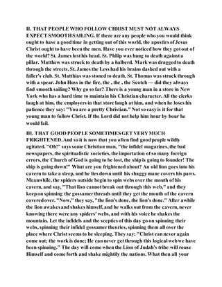 II. THAT PEOPLE WHO FOLLOW CHRIST MUST NOT ALWAYS
EXPECT SMOOTHSAILING. If there are any people who you would think
ought to have a goodtime in getting out of this world, the apostles ofJesus
Christ ought to have been the men. Have you ever noticed how they gotout of
the world? St. James losthis head. St. Philip was hung to death againsta
pillar. Matthew was struck to death by a halberd. Mark was draggedto death
through the streets. St. James the Less had his brains dashed out with a
fuller's club. St. Matthias was stoned to death. St. Thomas was struck through
with a spear. John Huss in the fire, the , the , the Scotch — did they always
find smooth sailing? Why go so far? There is a young man in a store in New
York who has a hard time to maintain his Christian character. All the clerks
laugh at him, the employers in that store laugh at him, and when he loses his
patience they say: "You are a pretty Christian." Not so easyis it for that
young man to follow Christ. If the Lord did not help him hour by hour he
would fail.
III. THAT GOOD PEOPLE SOMETIMESGET VERYMUCH
FRIGHTENED.And so it is now that you often find goodpeople wildly
agitated. "Oh!" says some Christian man, "the infidel magazines, the bad
newspapers, the spiritualistic societies, the importation of so many foreign
errors, the Church of God is going to be lost, the ship is going to founder! The
ship is going down!" What are you frightened about? An old lion goes into his
cavern to take a sleep, and he lies down until his shaggymane covers his paws.
Meanwhile, the spiders outside begin to spin webs over the mouth of his
cavern, and say, "That lion cannotbreak out through this web," and they
keepon spinning the gossamerthreads until they get the mouth of the cavern
coveredover. "Now," they say, "the lion's done, the lion's done." After awhile
the lion awakesand shakes himself, and he walks out from the cavern, never
knowing there were any spiders' webs, and with his voice he shakes the
mountain. Let the infidels and the sceptics of this day go on spinning their
webs, spinning their infidel gossamertheories, spinning them all over the
place where Christ seems to be sleeping. They say: "Christ cannever again
come out; the work is done; He cannever getthrough this logicalwebwe have
been spinning." The day will come when the Lion of Judah's tribe will rouse
Himself and come forth and shake mightily the nations. What then all your
 