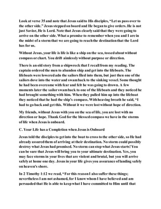 Look at verse 35 and note that Jesus saidto His disciples, “Let us pass over to
the other side.” Jesus steppedon board and He beganto give orders. He is not
just Savior, He is Lord. Note that Jesus clearlysaid that they were going to
arrive on the other side. What a promise to remember when you and I are in
the midst of a storm that we are going to reachthe destinationthat the Lord
has for us.
Without Jesus, your life is life is like a ship on the sea, tossedaboutwithout
compass orchart. You drift aimlesslywithout purpose or direction.
There is an old story from a shipwreck that I recallfrom my reading. The
captain ordered the men to abandon ship and get into the lifeboats. The
lifeboats were loweredadn the sailors filed into them, but just then one of the
sailors dove into the waterand swamback to the sinking vessel. Some thought
he had been overcome with fear and felt he was going to drown. A few
moments later the sailorswamback to one of the lifeboats and they noticed he
had brought something with him. When they pulled him up into the lifeboat
they noticed that he had the ship’s compass. Withheaving breath he said, “I
had to go back and get this. Without it we were lostwithout hope of direction.
My friends, without Jesus with you on the sea of life, you are lost with no
direction or hope. Thank God for the blessedcompass we have in the storms
of life when Jesus is onboard.
C. Your Life has a Completion when Jesus is Onboard
Jesus told the disciples to getinto the boat to cross to the other side, so He had
already assuredthem of arriving at their destination. No storm could possibly
destroy what Jesus had promised. No storm canstop what Jesus starts!You
can be sure that Jesus will bring you to your ultimate destination. Yes, you
may face storms in your lives that are violent and brutal, but you will arrive
safelyat home one day. Jesus in your life gives you assurance oflanding safely
on heaven's shore.
In 2 Timothy 1:12 we read, “For this reasonI also suffer these things;
nevertheless I am not ashamed, for I know whom I have believed and am
persuaded that He is able to keepwhat I have committed to Him until that
 