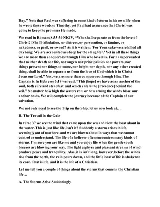 Day.” Note that Paul was suffering in some kind of storm in his own life when
he wrote these words to Timothy, yet Paul had assurancethat Christ was
going to keep the promises He made.
We read in Romans 8:35-39 NKJV, “Who shall separate us from the love of
Christ? [Shall] tribulation, or distress, or persecution, or famine, or
nakedness, orperil, or sword? As it is written: 'For Your sake we are killed all
day long; We are accountedas sheepfor the slaughter.' Yet in all these things
we are more than conquerors through Him who loved us. For I am persuaded
that neither death nor life, nor angels nor principalities nor powers, nor
things present nor things to come, nor height nor depth, nor any other created
thing, shall be able to separate us from the love of God which is in Christ
Jesus our Lord.” Yes, we are more than conquerors through Him. The
Captain is In Hebrews 6:19 we read, “This [hope] we have as an anchorof the
soul, both sure and steadfast, and which enters the [Presence]behind the
veil.” No matter how high the waters roll, or how strong the winds blow, our
anchor holds. We will complete the journey because ofthe Captain of our
salvation.
We not only need to see the Trip on the Ship, let us now look at…
II. The Travailin the Gale
In verse 37 we see the wind that came upon the sea and blew the boat about in
the water. This is just like life, isn’t it? Suddenly a storm arises in life,
seemingly out of nowhere, and we are blown about in ways that we cannot
control or understand. The life of a believer often encounters many kinds of
storms. I’m sure you are like me and you enjoy life when the gentle south
breezes are blowing your way. The light zephyrs and pleasantstreams of wind
produce peace and tranquility. Alas, it is isn’t long, however, before the winds
rise from the north, the rain pours down, and the little boat of life is shakento
its core. That is life, and it is the life of a Christian.
Let me tell you a couple of things about the storms that come in the Christian
life…
A. The Storms Arise Suddeningly
 
