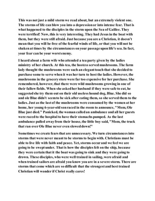 This was not just a mild storm we read about, but an extremely violent one.
The storms of life can blow you into a depressionor into intense fear. That is
what happened to the disciples in the storm upon the Sea of Galilee. They
were terrified! Now, this is very interesting. They had Jesus in the boat with
them, but they were still afraid. Just because you are a Christian, it doesn’t
mean that you will be free of the fearful winds of life, or that you will not be
shakenat times by the circumstances onyour passageupon life's sea. In fact,
your fear can be your worstenemy.
I heard about a farm wife who attended a tea party given by the ladies
ministry of her church. At this tea, the hostess servedmushrooms. The farm
lady thought the mushrooms were such an eleganttouch that she decided to
purchase some to serve when it was her turn to host the ladies. However, the
mushrooms in the grocerystore were far too expensive for her purchase. She
remembered, however, that there were wild mushrooms growing in one of
their fallow fields. When she askedher husband if they were safe to eat, he
suggestedshe try them out on their old useless hound dog, Blue. She did so
and ole Blue didn't seemto be sick after eating them, so she served them to the
ladies. Just as the lastof the mushrooms were consumed by the women at her
home, her young 6-year-old sonraced in the room to announce, "Mom, Ole
Blue just died." Panicked, the woman calledan ambulance and all her guests
were racedto the hospital to have their stomachs pumped. As the last
ambulance pulled awayfrom their house, the little boy said, "Mom, the truck
that ran overOle Blue never even sloweddown!"
Sometimes we create fears that are unnecessary. We turn circumstances into
storms that were never meant to be storms to begin with. Christians must be
able to live life with faith and peace. Yet, storms occurand we feel we are
going to be sweptunder. That is how the disciples felt on the ship, because
they were certain that it the boat was going to sink and they were going to
drown. These disciples, who were well trained in sailing, were afraid and
when trained sailors are afraid you know you are in a severe storm. There are
storms that come which are so difficult that the strongestand best trained
Christian will wonder if Christ really cares!
 