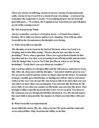 There are storms of suffering, storms of sorrow, storms of separationand,
sadly, storms of sin. Even if it is a storm of your own doing – a storm of sin,
remember the songwriter’s words, “I was sinking deep in sin, far from the
peacefulshore…” Eventhen, the Captain of our Salvationcan and will pluck
us out of the roaring waters!
III. The Friend in the Wind
Always remember, you have a Friend in Jesus – a Friend closerthan a
brother. He is with you always and in every situation. Note with me what
Jesus did in the circumstances the disciples were facing.
A. What Jesus did was Specific
The disciples went to Jesus in the back of the boat, where our Lord was
sleeping, and awoke Him saying, “Master, do you not care that we are
perishing?” Wow, what a question. There was a greatdeal of doubt in that
question and in a way they were accusing Jesus ofbeing totally unconcerned
with the dangerthey were in. Isn’t that just like us when we are facing
hardships? “Lord, don’t you care about my troubles?”
Our Lord has told us to call upon Him and He will answer, and answerJesus
did. After all, Jesus once told the disciples, “Ask and it shall be given to you.”
We are not in control and the soonerwe figure that out the better. No amount
of money, health, powerful friends, or intelligence will do when a real storm
strikes at the very core of your life, but Jesus is able to do more than you can
ask and even more than you can imagine. You can trust His decision, for He
never fails. Even when you cannot see His hand, you can trust His heart. They
brought to Him a specific need and that is how we are to pray. Get down to
the realissue you are facing and tell Him all about it. Yes, He already knows
but your faith is measuredby the manner in which you trust Him with your
life.
B. What Jesus did was Supernatural
Jesus stilled the storm. My, my, what a Savior! He spoke and the wind and
waves obeyedHim. Only Jesus has the ability to do that.
 