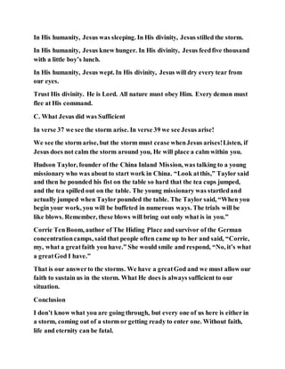 In His humanity, Jesus was sleeping. In His divinity, Jesus stilled the storm.
In His humanity, Jesus knew hunger. In His divinity, Jesus feedfive thousand
with a little boy’s lunch.
In His humanity, Jesus wept. In His divinity, Jesus will dry every tear from
our eyes.
Trust His divinity. He is Lord. All nature must obey Him. Every demon must
flee at His command.
C. What Jesus did was Sufficient
In verse 37 we see the storm arise. In verse 39 we see Jesus arise!
We see the storm arise, but the storm must cease whenJesus arises!Listen, if
Jesus does not calm the storm around you, He will place a calm within you.
Hudson Taylor, founder of the China Inland Mission, was talking to a young
missionary who was about to start work in China. “Look atthis,” Taylor said
and then he pounded his fist on the table so hard that the tea cups jumped,
and the tea spilled out on the table. The young missionary was startledand
actually jumped when Taylor pounded the table. The Taylor said, “When you
begin your work, you will be buffeted in numerous ways. The trials will be
like blows. Remember, these blows will bring out only what is in you.”
Corrie TenBoom, author of The Hiding Place and survivor of the German
concentrationcamps, said that people often came up to her and said, “Corrie,
my, what a greatfaith you have.” She would smile and respond, “No, it’s what
a greatGod I have.”
That is our answerto the storms. We have a greatGod and we must allow our
faith to sustain us in the storm. What He does is always sufficient to our
situation.
Conclusion
I don’t know what you are going through, but every one of us here is either in
a storm, coming out of a storm or getting ready to enter one. Without faith,
life and eternity can be fatal.
 