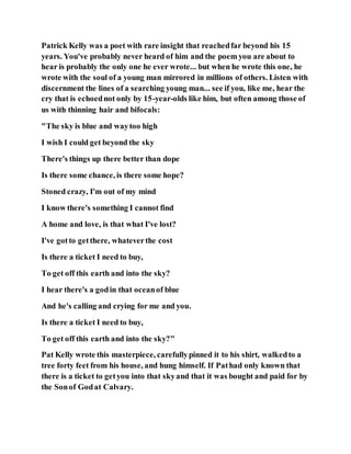 Patrick Kelly was a poet with rare insight that reachedfar beyond his 15
years. You've probably never heard of him and the poem you are about to
hear is probably the only one he ever wrote... but when he wrote this one, he
wrote with the soul of a young man mirrored in millions of others. Listen with
discernment the lines of a searching young man... see if you, like me, hear the
cry that is echoednot only by 15-year-olds like him, but often among those of
us with thinning hair and bifocals:
"The sky is blue and waytoo high
I wish I could get beyond the sky
There's things up there better than dope
Is there some chance, is there some hope?
Stoned crazy, I'm out of my mind
I know there's something I cannot find
A home and love, is that what I've lost?
I've gotto getthere, whateverthe cost
Is there a ticket I need to buy,
To get off this earth and into the sky?
I hear there's a godin that oceanof blue
And he's calling and crying for me and you.
Is there a ticket I need to buy,
To get off this earth and into the sky?"
Pat Kelly wrote this masterpiece, carefullypinned it to his shirt, walkedto a
tree forty feet from his house, and hung himself. If Pathad only known that
there is a ticket to getyou into that skyand that it was bought and paid for by
the Sonof Godat Calvary.
 