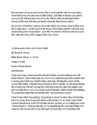 Do you know Jesus as your Savior? He is Lord and He will save you today.
Turn from your sin and come to Him today. Ask Him to forgive you and to
save you. He will not turn you away. He will be with you through all the
storms of life and will take you home when the final storm comes!
If you are a Christian, and you are in the midst of a storm, come to Him now.
He is right there – in the back of the boat. Call on Him and He will arise and
stand at the prow of your boat - your life! No matter what has arisenin your
life, when He arises, He is biggerthan your storm.
A Storm and a Story of a Scarce Faith
By David E. Owen
Bible Book:Mark 4 : 35-41
Subject: Faith
Series:Storm Stories
Introduction
Some years ago, a dear preacherfriend of mine was preaching in our old
home church. And at that time, he was a very exuberant preacherand he had
a strong, powerful way of delivering a message. During the course of the
service that night, a thunderstorm beganto brew outside. At one point during
his sermon, my friend’s strong fist came down heavily upon the pulpit, and
just as it did there was a very loud crashof thunder right outside the building.
It seemedthat night like he had literally “preachedup a storm.”
I don’t know that I’m going to “preachup a storm” in these days of meeting,
but it is on my heart to preach about some storms. As we study some of the
various situations in God’s Word that involve storms, we’re calling our series
“Storm Stories.” And specifically, we’re magnifying the conceptof faith as it
relates to the storms that we go through. So basically, we’re dealing with
 
