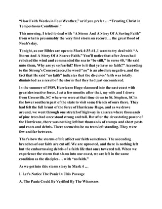 “How Faith Works in Foul Weather,” or if you prefer … “Trusting Christ in
Tempestuous Conditions.”
This morning, I tried to deal with “A Storm And A Story Of A Saving Faith”
from what is presumably the very first storm on record … the greatflood of
Noah’s day.
Tonight, as our Bibles are open to Mark 4:35-41, I want to try deal with “A
Storm And A Story Of A Scarce Faith.” You’ll notice that after Jesus had
rebuked the wind and commanded the sea to “be still,” in verse 40, “He said
unto them, Why are ye so fearful? How is it that ye have no faith?” According
to the Strong’s Concordance,the word “no” is an absolute negative, and the
fact that He said “no faith” indicates that the disciples’faith was totally
diminished as a result of the storm that they had just encountered.
In the summer of 1989, Hurricane Hugo slammed into the eastcoast with
greatdestructive force. Just a few months after that, my wife and I drove
from Greenville, SC where we were at that time down to St. Stephen, SC in
the lowersouthern part of the state to visit some friends of ours there. They
had felt the full brunt of the force of Hurricane Hugo, and as we drove
around, we went through one stretchof highway in an area where thousands
of pine trees had once stoodstrong and tall. But after the devastating powerof
the Hurricane, there was nothing left but thousands of stumps and short posts
and roots and debris. There seemedto be no trees left standing. They were
few and far between.
That’s how the storms of life affect our faith sometimes. The ascending
branches of our faith are cut off. We are uprooted, and there is nothing left
but the embarrassing debris of a faith life that once toweredtall. When we
experience the storm that slams into our coast, we are left in the same
condition as the disciples … with “no faith.”
As we getinto this storm story in Mark 4 …
I. Let’s Notice The Panic In This Passage
A. The Panic Could Be Verified By The Witnesses
 