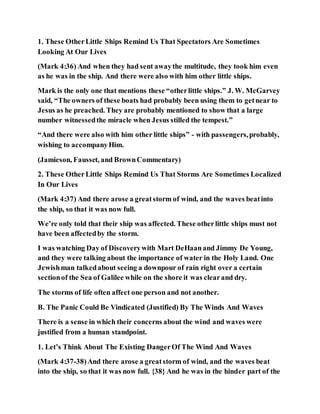 1. These OtherLittle Ships Remind Us That Spectators Are Sometimes
Looking At Our Lives
(Mark 4:36) And when they had sent awaythe multitude, they took him even
as he was in the ship. And there were also with him other little ships.
Mark is the only one that mentions these “otherlittle ships.” J. W. McGarvey
said, “The owners of these boats had probably been using them to getnear to
Jesus as he preached. They are probably mentioned to show that a large
number witnessedthe miracle when Jesus stilled the tempest.”
“And there were also with him other little ships” - with passengers,probably,
wishing to accompanyHim.
(Jamieson, Fausset, and BrownCommentary)
2. These OtherLittle Ships Remind Us That Storms Are Sometimes Localized
In Our Lives
(Mark 4:37) And there arose a greatstorm of wind, and the waves beatinto
the ship, so that it was now full.
We’re only told that their ship was affected. These otherlittle ships must not
have been affectedby the storm.
I was watching Day of Discoverywith Mart DeHaanand Jimmy De Young,
and they were talking about the importance of water in the Holy Land. One
Jewishman talkedabout seeing a downpour of rain right over a certain
sectionof the Sea of Galilee while on the shore it was clearand dry.
The storms of life often affect one person and not another.
B. The Panic Could Be Vindicated (Justified) By The Winds And Waves
There is a sense in which their concerns about the wind and waves were
justified from a human standpoint.
1. Let’s Think About The Existing DangerOf The Wind And Waves
(Mark 4:37-38)And there arose a greatstorm of wind, and the waves beat
into the ship, so that it was now full. {38} And he was in the hinder part of the
 