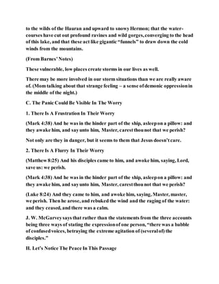 to the wilds of the Hauran and upward to snowyHermon; that the water-
courses have cut out profound ravines and wild gorges,converging to the head
of this lake, and that these act like gigantic “funnels” to draw down the cold
winds from the mountains.
(From Barnes’Notes)
These vulnerable, low places create storms in our lives as well.
There may be more involved in our storm situations than we are really aware
of. (Mom talking about that strange feeling – a sense ofdemonic oppressionin
the middle of the night.)
C. The Panic Could Be Visible In The Worry
1. There Is A Frustration In Their Worry
(Mark 4:38) And he was in the hinder part of the ship, asleepon a pillow: and
they awake him, and sayunto him, Master, carestthounot that we perish?
Not only are they in danger, but it seems to them that Jesus doesn’tcare.
2. There Is A Flurry In Their Worry
(Matthew 8:25) And his disciples came to him, and awoke him, saying, Lord,
save us: we perish.
(Mark 4:38) And he was in the hinder part of the ship, asleepon a pillow: and
they awake him, and sayunto him, Master, carestthounot that we perish?
(Luke 8:24) And they came to him, and awoke him, saying, Master, master,
we perish. Then he arose, and rebuked the wind and the raging of the water:
and they ceased, and there was a calm.
J. W. McGarveysays that rather than the statements from the three accounts
being three ways of stating the expressionof one person, “there was a babble
of confusedvoices, betraying the extreme agitation of (severalof) the
disciples.”
II. Let’s Notice The Peace In This Passage
 