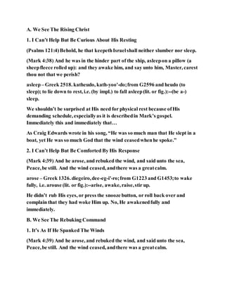 A. We See The Rising Christ
1. I Can’t Help But Be Curious About His Resting
(Psalms 121:4)Behold, he that keepethIsraelshall neither slumber nor sleep.
(Mark 4:38) And he was in the hinder part of the ship, asleepon a pillow (a
sheepfleece rolled up): and they awake him, and say unto him, Master, carest
thou not that we perish?
asleep– Greek 2518. katheudo, kath-yoo'-do;from G2596 and heudo (to
sleep); to lie down to rest, i.e. (by impl.) to fall asleep(lit. or fig.):--(be a-)
sleep.
We shouldn’t be surprised at His need for physical rest because ofHis
demanding schedule, especiallyas it is describedin Mark’s gospel.
Immediately this and immediately that…
As Craig Edwards wrote in his song, “He was so much man that He slept in a
boat, yet He was so much God that the wind ceasedwhenhe spoke.”
2. I Can’t Help But Be Comforted By His Response
(Mark 4:39) And he arose, and rebuked the wind, and said unto the sea,
Peace,be still. And the wind ceased, andthere was a greatcalm.
arose – Greek 1326. diegeiro,dee-eg-i'-ro;from G1223 and G1453;to wake
fully, i.e. arouse (lit. or fig.):--arise, awake, raise,stir up.
He didn’t rub His eyes, or press the snooze button, or roll back over and
complain that they had woke Him up. No, He awakenedfully and
immediately.
B. We See The Rebuking Command
1. It’s As If He Spanked The Winds
(Mark 4:39) And he arose, and rebuked the wind, and said unto the sea,
Peace,be still. And the wind ceased, andthere was a greatcalm.
 
