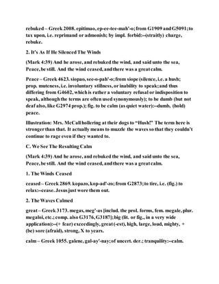 rebuked – Greek 2008. epitimao, ep-ee-tee-mah'-o;from G1909 andG5091;to
tax upon, i.e. reprimand or admonish; by impl. forbid:--(straitly) charge,
rebuke.
2. It’s As If He SilencedThe Winds
(Mark 4:39) And he arose, and rebuked the wind, and said unto the sea,
Peace,be still. And the wind ceased, andthere was a greatcalm.
Peace – Greek 4623. siopao, see-o-pah'-o;from siope (silence, i.e. a hush;
prop. muteness, i.e. involuntary stillness, or inability to speak;and thus
differing from G4602, whichis rather a voluntary refusal or indisposition to
speak, althoughthe terms are often used synonymously); to be dumb (but not
deaf also, like G2974 prop.); fig. to be calm (as quiet water):--dumb, (hold)
peace.
Illustration: Mrs. McCallhollering at their dogs to “Hush!” The term here is
strongerthan that. It actually means to muzzle the waves so that they couldn’t
continue to rage even if they wanted to.
C. We See The Resulting Calm
(Mark 4:39) And he arose, and rebuked the wind, and said unto the sea,
Peace,be still. And the wind ceased, andthere was a greatcalm.
1. The Winds Ceased
ceased– Greek 2869. kopazo,kop-ad'-zo;from G2873;to tire, i.e. (fig.) to
relax:--cease. Jesusjust wore them out.
2. The Waves Calmed
great– Greek 3173. megas, meg'-as [includ. the prol. forms, fem. megale, plur.
megaloi, etc.;comp. also G3176,G3187];big (lit. or fig., in a very wide
application):--(+ fear) exceedingly, great(-est), high, large, loud, mighty, +
(be) sore (afraid), strong, X to years.
calm – Greek 1055. galene, gal-ay'-nay;of uncert. der.; tranquility:--calm.
 