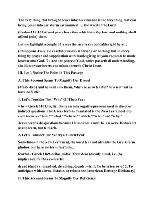 The very thing that brought peace into this situation is the very thing that can
bring peace into our storm environment … the word of the Lord.
(Psalms 119:165)Greatpeace have they which love thy law: and nothing shall
offend (ruin) them.
Let me highlight a couple of verses that are very applicable right here…
(Philippians 4:6-7) Be careful (anxious, worried) for nothing; but in every
thing by prayer and supplication with thanksgiving let your requests be made
known unto God. {7} And the peace of God, which passethall understanding,
shall keepyour hearts and minds through Christ Jesus.
III. Let’s Notice The Point In This Passage
A. This Account Seems To Magnify Our Dread
(Mark 4:40) And he said unto them, Why are ye so fearful? how is it that ye
have no faith?
1. Let’s ConsiderThe “Why” Of Their Fear
why – Greek 5101.tis, tis; this is an interrogative pronoun used in direct or
indirect questions. The Greek term is translated in the New Testamentinto
such terms as “how,” “what,” “where,”“which,” “who,”and “why.”
Jesus neverasks questions because He does not know the answers. He doesn’t
ask to learn, but to teach.
2. Let’s ConsiderThe Worry Of Their Fear
Sometimes in the New Testament, the word fearand afraid is the Greek term
phobos, but here the term fearful is…
fearful – Greek 1169. deilos, di-los';from deos (dread); timid, i.e. (by
implication) faithless:--fearful.
dread (drµd) v. dread·ed, dread·ing, dreads. --tr. 1. To be in terror of. 2. To
anticipate with alarm, distaste, orreluctance (American Heritage Dictionary)
B. This Account Seems To Magnify Our Deficiency
 