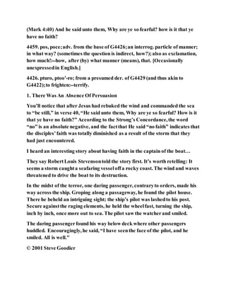 (Mark 4:40) And he said unto them, Why are ye so fearful? how is it that ye
have no faith?
4459. pos, poce;adv. from the base of G4426;an interrog. particle of manner;
in what way? (sometimes the question is indirect, how?);also as exclamation,
how much!:--how, after (by) what manner (means), that. [Occasionally
unexpressedin English.]
4426. pturo, ptoo'-ro; from a presumed der. of G4429 (and thus akin to
G4422);to frighten:--terrify.
1. There Was An Absence Of Persuasion
You’ll notice that after Jesus had rebuked the wind and commanded the sea
to “be still,” in verse 40, “He said unto them, Why are ye so fearful? How is it
that ye have no faith?” According to the Strong’s Concordance,the word
“no” is an absolute negative, and the factthat He said “no faith” indicates that
the disciples’faith was totally diminished as a result of the storm that they
had just encountered.
I heard an interesting story about having faith in the captain of the boat…
They say RobertLouis Stevensontold the story first. It’s worth retelling: It
seems a storm caughta seafaring vesseloffa rocky coast. The wind and waves
threatened to drive the boat to its destruction.
In the midst of the terror, one daring passenger, contraryto orders, made his
way across the ship. Groping along a passageway, he found the pilot house.
There he beheld an intriguing sight; the ship’s pilot was lashedto his post.
Secure againstthe raging elements, he held the wheelfast, turning the ship,
inch by inch, once more out to sea. The pilot saw the watcherand smiled.
The daring passengerfound his way below deck where other passengers
huddled. Encouragingly, he said, “I have seenthe face of the pilot, and he
smiled. All is well.”
© 2001 Steve Goodier
 