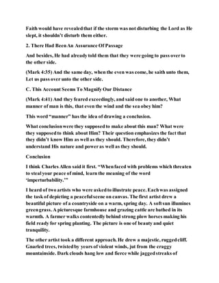 Faith would have revealedthat if the storm was not disturbing the Lord as He
slept, it shouldn’t disturb them either.
2. There Had BeenAn Assurance Of Passage
And besides, He had alreadytold them that they were going to pass overto
the other side.
(Mark 4:35) And the same day, when the even was come, he saith unto them,
Let us pass over unto the other side.
C. This Account Seems To Magnify Our Distance
(Mark 4:41) And they feared exceedingly, and said one to another, What
manner of man is this, that even the wind and the sea obey him?
This word “manner” has the idea of drawing a conclusion.
What conclusionwere they supposedto make about this man? What were
they supposedto think about Him? Their question emphasizes the fact that
they didn’t know Him as well as they should. Therefore, they didn’t
understand His nature and poweras well as they should.
Conclusion
I think Charles Allen said it first. “Whenfaced with problems which threaten
to stealyour peace of mind, learn the meaning of the word
‘imperturbability.’”
I heard of two artists who were askedto illustrate peace. Eachwas assigned
the task of depicting a peacefulscene on canvas. The first artist drew a
beautiful picture of a countryside on a warm, spring day. A softsun illumines
greengrass. A picturesque farmhouse and grazing cattle are bathed in its
warmth. A farmer walks contentedly behind strong plow horses making his
field ready for spring planting. The picture is one of beauty and quiet
tranquility.
The other artist took a different approach. He drew a majestic, ruggedcliff.
Gnarled trees, twistedby years of violent winds, jut from the craggy
mountainside. Dark clouds hang low and fierce while jaggedstreaks of
 