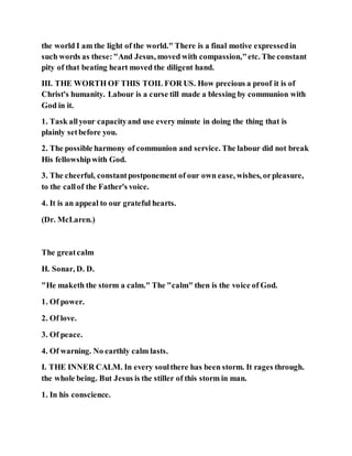 the world I am the light of the world." There is a final motive expressedin
such words as these:"And Jesus, moved with compassion,"etc. The constant
pity of that beating heart moved the diligent hand.
III. THE WORTH OF THIS TOIL FOR US. How precious a proof it is of
Christ's humanity. Labour is a curse till made a blessing by communion with
God in it.
1. Task allyour capacityand use every minute in doing the thing that is
plainly setbefore you.
2. The possible harmony of communion and service. The labour did not break
His fellowshipwith God.
3. The cheerful, constantpostponement of our own ease, wishes, orpleasure,
to the callof the Father's voice.
4. It is an appeal to our grateful hearts.
(Dr. McLaren.)
The greatcalm
H. Sonar, D. D.
"He maketh the storm a calm." The "calm" then is the voice of God.
1. Of power.
2. Of love.
3. Of peace.
4. Of warning. No earthly calm lasts.
I. THE INNER CALM. In every soulthere has been storm. It rages through.
the whole being. But Jesus is the stiller of this storm in man.
1. In his conscience.
 