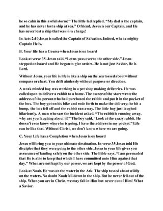 be so calm in this awful storm?” The little lad replied, “My dad is the captain,
and he has never lost a ship at sea.” O friend, Jesus is our Captain, and He
has never lost a ship that was in is charge!
In Acts 2:10 Jesus is calledthe Captain of Salvation. Indeed, what a mighty
Captain He is.
B. Your life has a Course when Jesus is on board
Look at verse 35. Jesus said, “Letus pass overto the other side.” Jesus
stepped on board and He beganto give orders. He is not just Savior, He is
Lord.
Without Jesus, your life is life is like a ship on the sea tossedaboutwithout
compass orchart. You drift aimlesslywithout purpose or direction.
A weak minded boy was working in a pet shop making deliveries. He was
calledupon to deliver a rabbit to a home. The ownerof the store wrote the
address of the personwho had purchased the rabbit and put it in the pocketof
the box. The boy got on his bike and rode forth to make the delivery; he hit a
bump, the box fell off and the rabbit ran away. The little boy just laughed
hilariously. A man who saw the incident asked, “The rabbit is running away,
why are you laughing about it?” The boy said, “Look atthe crazy rabbit. He
doesn’t even know where he is going, I have the address in my pocket.” Life
can be like that. Without Christ, we don’t know where we are going.
C. Your Life has a Completion when Jesus is on board
Jesus will bring you to your ultimate destination. In verse 35 Jesus told His
disciples that they were going to the other side. Jesus in your life gives you
assurance oflanding safelyon the other side. The Bible says, “Iam persuaded
that He is able to keepthat which I have committed unto Him againstthat
day.” When are not kept by our power, we are keptby the power of God.
Look at Noah. He was on the waterin the Ark. The ship tossedabout wildly
on the waters. No doubt Noahfell down in the ship. But he never fell out of the
ship. When you are in Christ, we may fall in Him but never out of Him! What
a Savior.
 