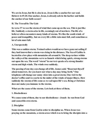 We are in Jesus, but He is also in us. Jesus is like a anchorfor our soul.
Hebrew 6:19-20. Our anchor, Jesus, is alreadysafe in the harbor and holds
the anchorof our faith secure!
II. The TravailIn The Gale
In verse 37 we see the storm of wind that came up on the sea. This is just like
life. Suddenly a storm arise in life, seemingly out of nowhere. The life of a
believer often encounters many kinds of storms. We like the south winds of
peace and tranquillity, but on every life a little rain must fall, and sometimes a
lot of rain must fall.
A. Unexpectedly
This was a sudden storm. Trained sailors would never have gone out sailing if
they had knownthat a storm was rising in the distance. The Sea of Galilee is
locatedin a low place with mountains all around it. The deep ravines within
the valleys of the mountains serve as funnels which bring quick, strong storms
out upon the sea. The word “storm” in our text speaks ofa strong thunder
storm and high winds. The winds rose suddenly.
The passing of one day can change all of life. James said, “Boastnot thyself
about tomorrow, for you know not what a day may bring forth.” One
telephone call change our sunny skies into a greatstorm. One visit to the
doctor’s office and we can be in the midst of the winds of major illness. How
suddenly the storms of life come as we sail upon life’s sea. Being a Christian
does not make you immune to the storms.
What are the cause of the storms. Lets look at three of them.
1. Disobedience
We cause some ofthem, due to our disobedience - Jonah- he ran from God
and causedhis own storm.
2. Discipline
Some storms come from God in order to discipline us. When Jesus was
praying on the mountain, a storm arose which was to bring the disciples into a
 