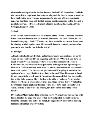 closerrelationshipwith the Savior. Look at Psalm83:15. Sometimes God is in
the storm. Little boys boat. Rocks thrown beyond the boat in order to send the
boat back to the owner. In one survey, nearly nine out of ten respondents
reported that they were able to find a more positive meaning in life through a
painful experience (divorce, death of a family member, illness, etc.). (from
Critique, Issue #8, 1991)
3. Devil
Some storms come from Satan. Jesus rebukedthe storms. The word rebuked
is the same word used when Jesus rebukeddemons. He said, “Peace, be still.”
It was like saying, “Hush.” Without sin, there would be no storms. Satan may
be blowing a wind againstyour life, but with Jesus in control, you have One
greaterin you that he that is in the world!
B. Strongly
A blacksmith had trusted Christ as his Saviorand was working at his anvil
when he was confrontedby an inquiring unbeliever. "Why is it you have so
much trouble?" said the man. "I have watchedyou since you became a
Christian and you have had many problems. I thought when a person gave
himself to God his troubles were over." A smile came across the blacksmith's
face as he replied, "Do you see this piece of steel? I'm going to use it for the
springs of a carriage. Butfirst it needs to be heated. Then I hammer it, bend
it, and shape it the wayI want it. Sometimes, however, I find that the steelis
too brittle to be used, so I have to throw it on the scrapheap. As scrap, the
steelis worth just a few pennies, but as a carriage spring, it is very valuable.
Ever since I beganapplying this idea to my life, I have been saying to God,
'Lord, test me in any way You choose,but don't throw me on the scrap
heap.'"
Dr. Richard Meier relatedthe following story: "A small boy was playing with
his sailboatat the edge of a lake. When the wind pulled the sailboataway
from the shoreline and out of his reach, he began to cry as he saw it moving
farther and farther awayfrom him.
 