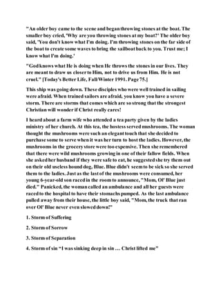"An older boy came to the scene and beganthrowing stones at the boat. The
smaller boy cried, 'Why are you throwing stones at my boat?' The older boy
said, 'You don't know what I'm doing. I'm throwing stones on the far side of
the boat to create some waves to bring the sailboatback to you. Trust me; I
know what I'm doing.'
"Godknows what He is doing when He throws the stones in our lives. They
are meant to draw us closerto Him, not to drive us from Him. He is not
cruel." [Today's Better Life, Fall/Winter 1991. Page75.]
This ship was going down. These disciples who were well trained in sailing
were afraid. When trained sailors are afraid, you know you have a severe
storm. There are storms that comes which are so strong that the strongest
Christian will wonder if Christ really cares!
I heard about a farm wife who attended a tea party given by the ladies
ministry of her church. At this tea, the hostess servedmushrooms. The woman
thought the mushrooms were such an eleganttouch that she decided to
purchase some to serve when it was her turn to host the ladies. However, the
mushrooms in the grocerystore were too expensive. Then she remembered
that there were wild mushrooms growing in one of their fallow fields. When
she askedher husband if they were safe to eat, he suggestedshe try them out
on their old useless hound dog, Blue. Blue didn't seemto be sick so she served
them to the ladies. Just as the lastof the mushrooms were consumed, her
young 6-year-old son racedin the room to announce, "Mom, Ol' Blue just
died." Panicked, the womancalled an ambulance and all her guests were
racedto the hospital to have their stomachs pumped. As the last ambulance
pulled away from their house, the little boy said, "Mom, the truck that ran
over Ol' Blue never even sloweddown!"
1. Storm of Suffering
2. Storm of Sorrow
3. Storm of Separation
4. Storm of sin “I was sinking deep in sin … Christ lifted me”
 