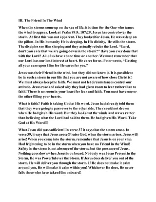 III. The Friend In The Wind
When the storms come up on the sea of life, it is time for the One who tames
the wind to appear. Look at Psalm89:9; 107:29. Jesus has controlover the
storm. At first this was not apparent. They lookedfor Jesus, He was asleepon
the pillow. In His humanity He is sleeping. In His divinity, He stills the storm.
The disciples see Him sleeping and they actually rebuke the Lord. “Lord,
don’t you care that we are going down in the storm?” Have you ever done that
with the Lord? All of us have at one time or another. We must remember that
our Lord has our best interest at heart. He cares for us. Peterwrote, “Casting
all your care upon Him for He cares for you.”
Jesus was their Friend in the wind, but they did not know it. It is possible to
be in such a storm in our life that you are not aware of how close Christis!
We must always keepthe faith. We must not let circumstances control our
attitude. Jesus rose andaskedwhy they had given room to fear rather than to
faith! There is no room in your heart for fear and faith. You must have one or
the other filling your hearts.
What is faith? Faith is taking God at His word. Jesus had already told them
that they were going to pass over to the other side. They could not drown
when He had given His word. But they lookedat the winds and waves rather
than believing what the Lord had said to them. He had given His Word. Take
God at His Word!!!
What Jesus did was sufficient! In verse 37 it says that the storm arose. In
verse 39, it says that Jesus arose!Praise God, when the storm arises, Jesuswill
arise!When you come into the storm, remember that Jesus is on your ship.
Had frightening to be in the storm when you have no Friend in the Wind!
Safetyin the storm is not absence ofthe storm, but the presence of Jesus.
Nothing goes downwhen Jesus is on board. Not only was Jesus Presentin the
Storm, He was Powerfulover the Storm. If Jesus does deliver you out of the
storm, He will deliver you through the storm. If He does not make it calm
around you, He will make it calm within you! Whichever He does, He never
fails those who have takenHim onboard!
 