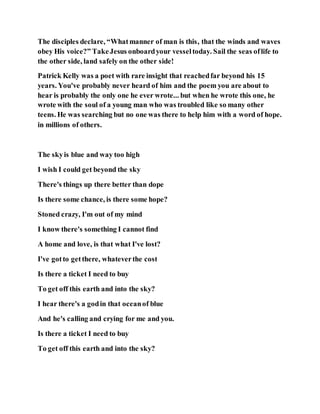 The disciples declare, “Whatmanner of man is this, that the winds and waves
obey His voice?” TakeJesus onboardyour vesseltoday. Sail the seas oflife to
the other side, land safely on the other side!
Patrick Kelly was a poet with rare insight that reachedfar beyond his 15
years. You've probably never heard of him and the poem you are about to
hear is probably the only one he ever wrote... but when he wrote this one, he
wrote with the soul of a young man who was troubled like so many other
teens. He was searching but no one was there to help him with a word of hope.
in millions of others.
The skyis blue and way too high
I wish I could get beyond the sky
There's things up there better than dope
Is there some chance, is there some hope?
Stoned crazy, I'm out of my mind
I know there's something I cannot find
A home and love, is that what I've lost?
I've gotto getthere, whateverthe cost
Is there a ticket I need to buy
To get off this earth and into the sky?
I hear there's a godin that oceanof blue
And he's calling and crying for me and you.
Is there a ticket I need to buy
To get off this earth and into the sky?
 
