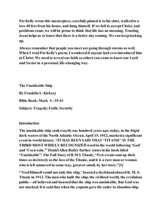 Pat Kelly wrote this masterpiece, carefullypinned it to his shirt, walkedto a
tree 40 feet from his house, and hung himself. If we fail to acceptChrist, and
problems come, we will be prone to think that life has no meaning. Trusting
Jesus helps us to know that there is a better day coming. We can keeplooking
up.
Always remember that people you meet are going through storms as well.
When I read Pat Kelly's poem, I wondered if anyone had everintroduced him
to Christ. We need to reveal our faith so others can come to know our Lord
and Saviorin a personal, life-changing way.
The Unsinkable Ship
By Franklin L. Kirksey
Bible Book:Mark 4 : 35-41
Subject: Tragedy;Faith; Security
Introduction
The unsinkable ship sank exactlyone hundred years ago, today, in the frigid
dark waters of the North Atlantic Ocean. April 15, 1912, markeda significant
event in world history. “IT HAS BEEN SAID THAT ‘TITANIC’ IS THE
THIRD MOST WIDELY RECOGNIZED wordin the world following ‘God’
and ‘Coca-cola.’” DanielAllen Butler further states in his book titled
“Unsinkable”:The Full Story of R M S Titanic, “Few events sum up their
times as decisively as the loss of the Titanic, and it is a rare man or woman
who is left unmoved in some way, greator small, by her story.”[1]
“‘GodHimself could not sink this ship,’ boasteda deckhandaboard R. M. S.
Titanic in 1912. The men who built the ship, the civilized world, the credulous
public—all believed and boastedthat the ship was unsinkable. But God was
not mocked. It is said that when the captain gave the order to abandon ship,
 